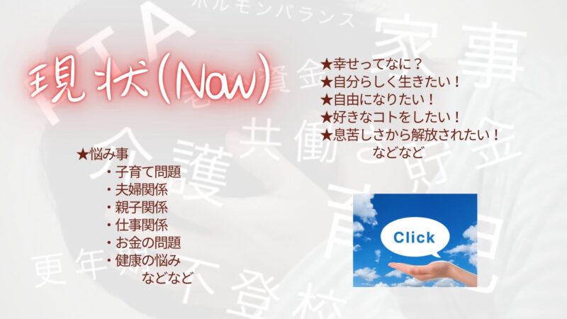 現状（Now）
今ある悩み事は何ですか？
・子育て問題
・夫婦関係
・親子関係
・仕事関係
・お金の問題
・健康の悩み
などなど

思っていることはありませんか？
・幸せってなに？
・自分らしく生きたい
・自由になりたい！
・好きなコトをしたい！
・息苦しさから解放されたい！
などなど

コチラをクリックして下さい。