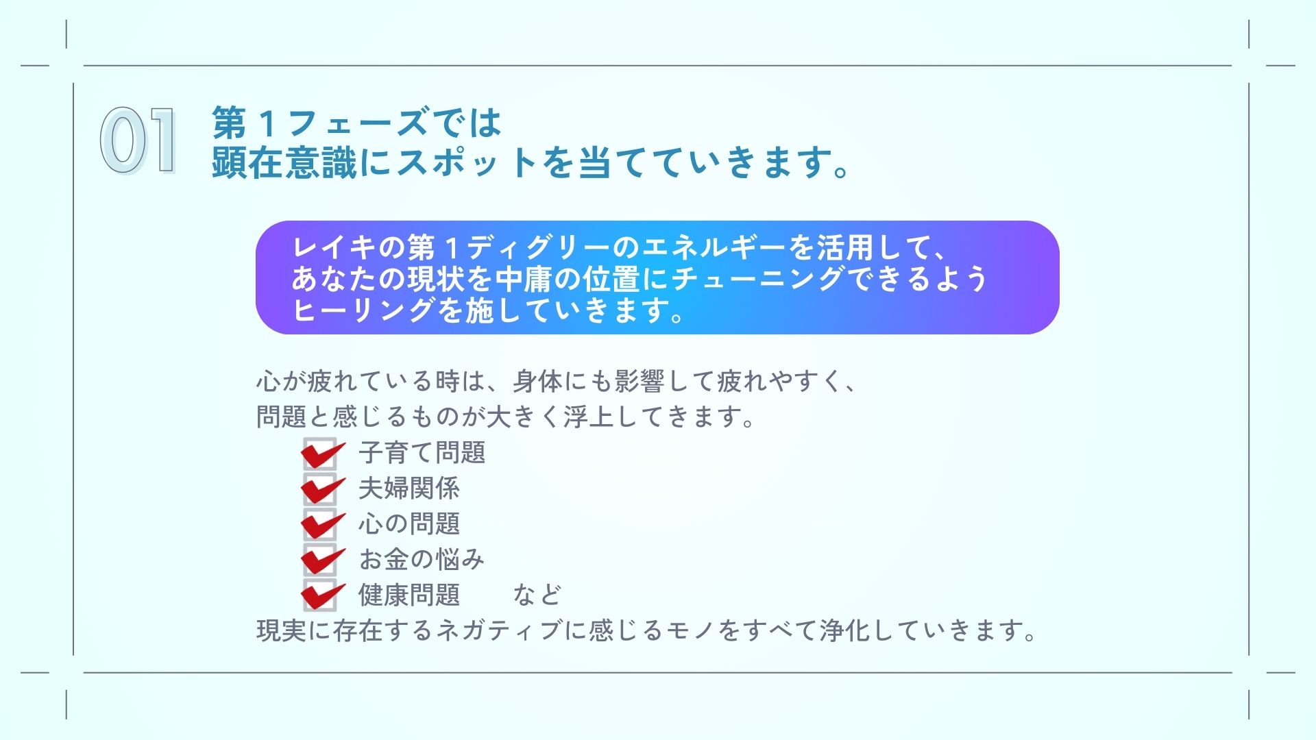 第１フェーズでは、
顕在意識にスポットを当てていきます。
レイキの第１ディグリーのエネルギーを活用して、あなたの現状を中庸の位置にチューニングできるようヒーリングを施していきます。

心が疲れている時は、身体にも影響して疲れやすく、問題と感じるものが大きく浮上してきます。
・子育て問題
・夫婦関係
・心の問題
・お金の悩み
・健康問題　　など
現実に存在するネガティブに感じるモノをすべて浄化していきます。