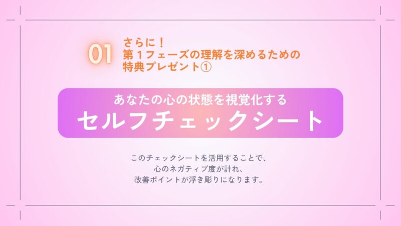 第１フェーズの理解を深めるための特典プレゼント①
あなたの心の状態を視覚化する
セルフチェックシート
このチェックシートを活用することで心のネガティブ度が計れ、改善ポイントが浮き彫りになります。