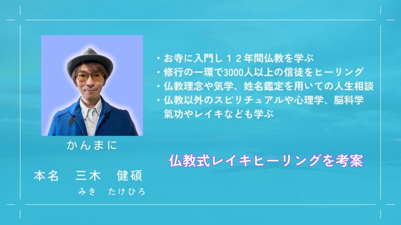 講師紹介
かんまに（感動まにあ）の愛称で活動
本名　三木健碩（みきたけひろ）
・お寺に入門し12年間仏教を学ぶ
・修行の一環で3000人以上の信徒をヒーリング
・仏教理念や気学、姓名鑑定を用いての人生相談
・仏教以外のスピリチュアルや心理学、脳科学、気功やレイキなども学ぶ
・仏教式レイキヒーリングを考案