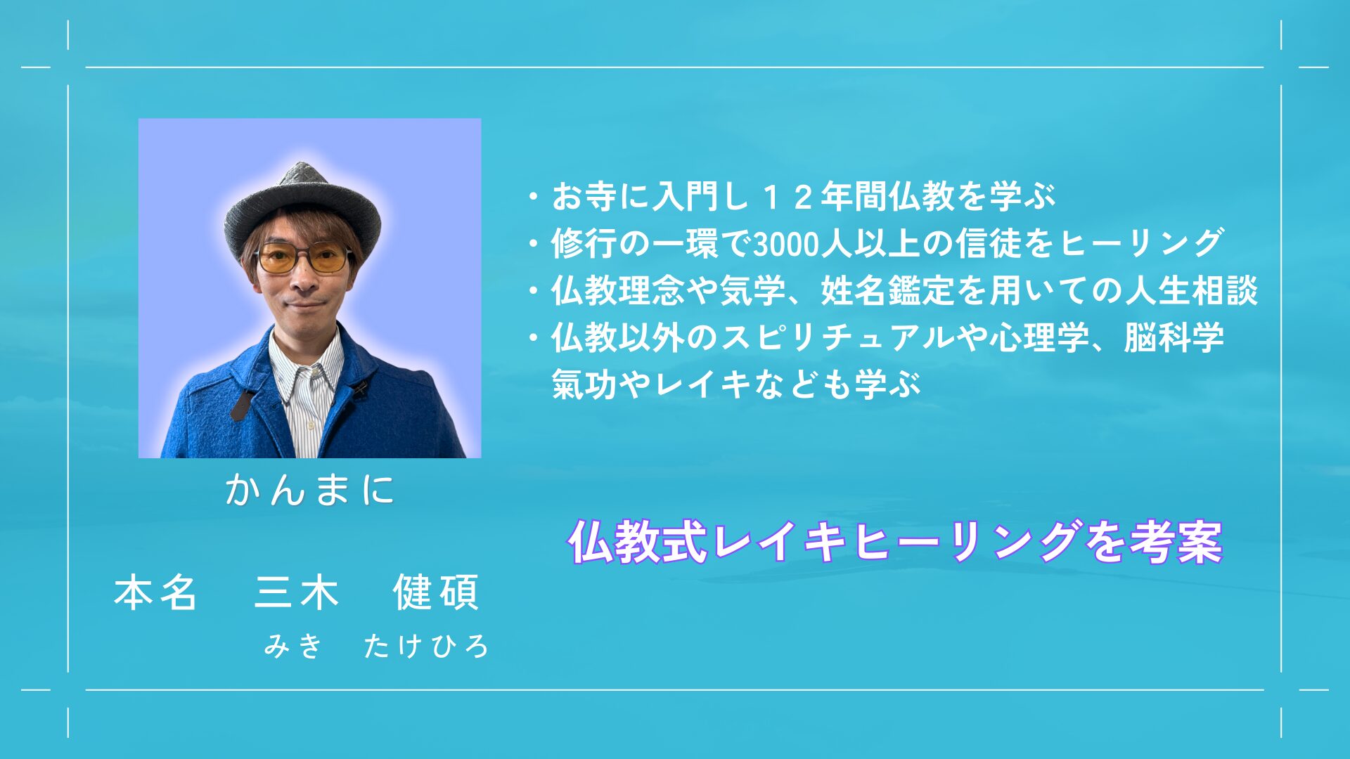 講師紹介
かんまに（感動まにあ）の愛称で活動
本名　三木健碩（みきたけひろ）
・お寺に入門し12年間仏教を学ぶ
・修行の一環で3000人以上の信徒をヒーリング
・仏教理念や気学、姓名鑑定を用いての人生相談
・仏教以外のスピリチュアルや心理学、脳科学、気功やレイキなども学ぶ
・仏教式レイキヒーリングを考案