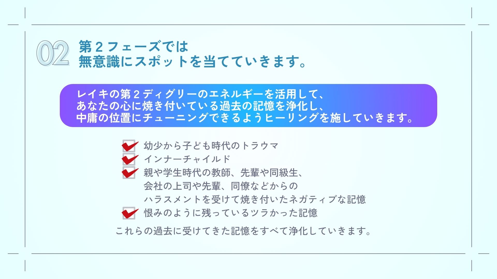 第２フェーズでは無意識にスポットを当てていきます。
レイキの第２ディグリーのエネルギーを活用してあなたの心に焼き付いている過去の記憶を浄化して中庸の位置にチューニングできるようヒーリングを施していきます。

幼少から子ども時代のトラウマ
インナーチャイルドの浄化
親や学生時代の教師、先輩や同級生、
会社の上司や先輩、同僚などからの
ハラスメントを受けて焼き付いたネガティブな記憶や
恨みのように残っているツラかった記憶
これらをすべて浄化していきます。