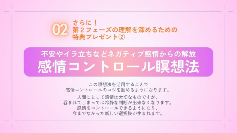 さらに！
第２フェーズを体感するための
特典プレゼント②
・不安やイラ立ちなどネガティブ感情からの解放
　感情コントロール瞑想法

この瞑想法を活用することで
感情コントロールのコツを
掴めるようになります。

人間にとって感情は大切なものですが、
呑まれてしまっては冷静な判断が
出来なくなります。
感情をコントロールできるようになり、
今までなかった新しい選択肢が生まれます。