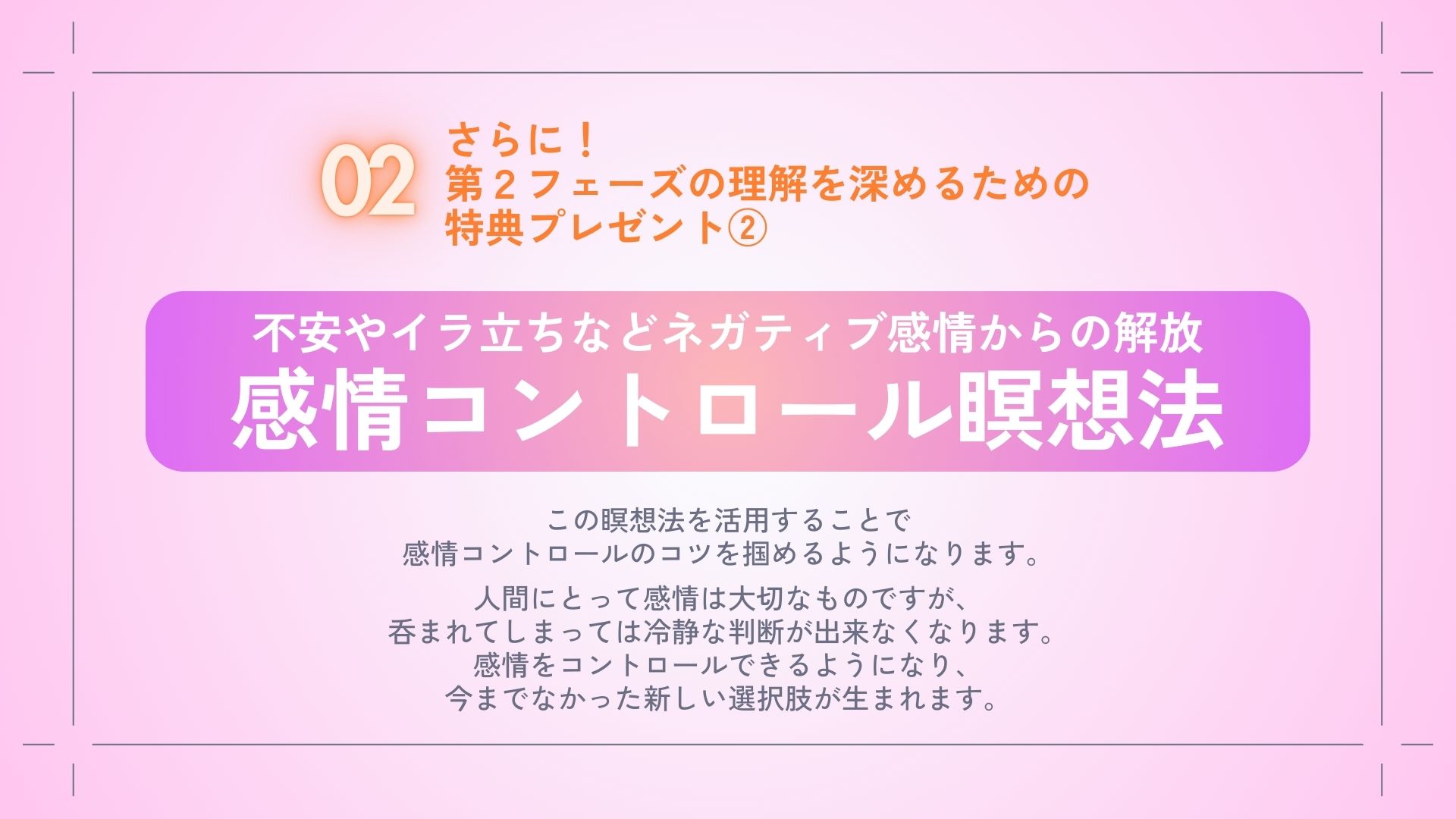 さらに！
第２フェーズを体感するための
特典プレゼント②
・不安やイラ立ちなどネガティブ感情からの解放
　感情コントロール瞑想法

この瞑想法を活用することで
感情コントロールのコツを
掴めるようになります。

人間にとって感情は大切なものですが、
呑まれてしまっては冷静な判断が
出来なくなります。
感情をコントロールできるようになり、
今までなかった新しい選択肢が生まれます。