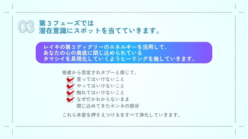 第３フェーズでは
潜在意識にスポットを当てていきます。
レイキの第３ディグリーのエネルギーを活用してあなたの心の奥底に閉じ込められているタマシイを具現化していくようヒーリングを施していきます。

他者から否定されタブーと感じて
言ってはいけないこと、
やってはいけないこと、
触れてはいけないこと、
なぜだかわからないまま
閉じ込めてきたホンネの部分、

これらをすべて浄化していきます。