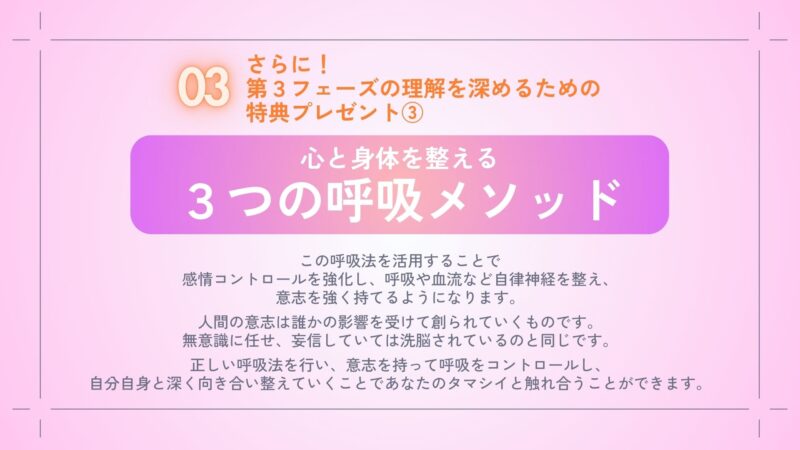 さらに！
第３フェーズを体感するための
特典プレゼント③
・心と身体を整える
　３つの呼吸メソッド

この呼吸法を活用することで
感情コントロールを強化し、
呼吸や血流など自律神経を整え、
意志を強く持てるようになります。
　
人間の意志は誰かの影響を受けて
創られていくものです。
無意識に任せ、妄信していては
洗脳されているのと同じです。
　
正しい呼吸法を行い、
意志を持って呼吸をコントロールし、
自分自身と深く向き合い整えていくことで
あなたのタマシイと
触れ合うことができます。