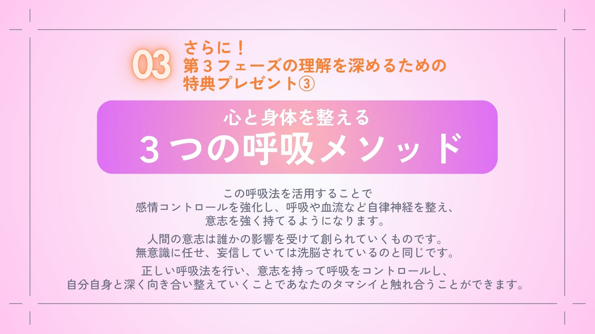 さらに！
第３フェーズを体感するための
特典プレゼント③
・心と身体を整える
　３つの呼吸メソッド

この呼吸法を活用することで
感情コントロールを強化し、
呼吸や血流など自律神経を整え、
意志を強く持てるようになります。
　
人間の意志は誰かの影響を受けて
創られていくものです。
無意識に任せ、妄信していては
洗脳されているのと同じです。
　
正しい呼吸法を行い、
意志を持って呼吸をコントロールし、
自分自身と深く向き合い整えていくことで
あなたのタマシイと
触れ合うことができます。