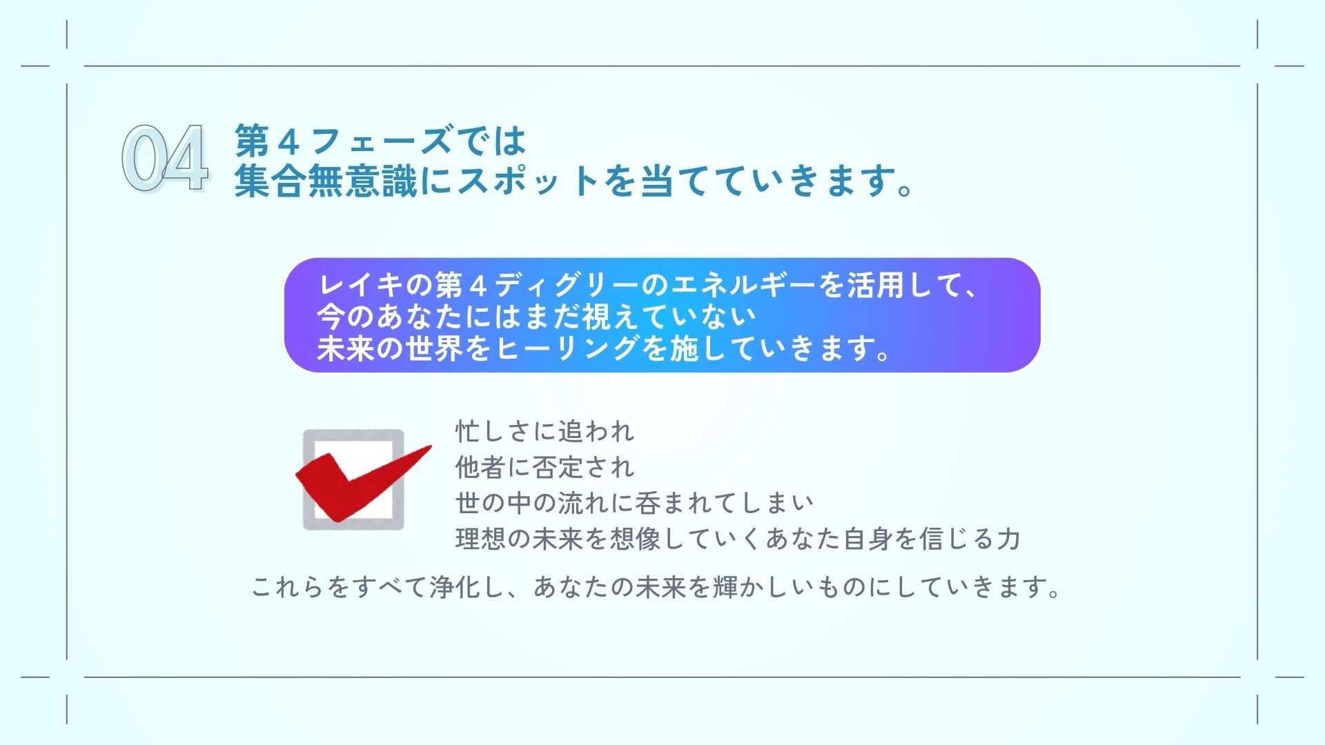 第４フェーズでは集合無意識にスポットを当てていきます。
レイキの第４ディグリーのエネルギーを活用して今のあなたにはまだ視えていない未来の世界をヒーリングを施していきます。

忙しさに追われ、
他者に否定され、
世の中の流れに呑まれてしまい、
理想の未来を想像していくあなた自身を信じる力

これらをすべて浄化していきます。