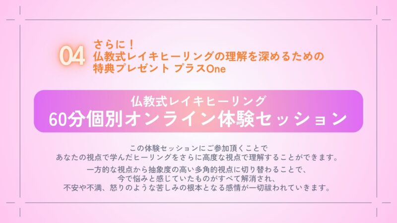 さらに！
今回の講義すべてを通して理解を深めて頂くための特典プレゼント　プラスOne
・仏教式レイキヒーリング
　60分個別オンライン体験セッション

この体験セッションにご参加頂くことであなたの視点で学んだヒーリングをさらに高度な視点で理解することができます。

一方的な視点から抽象度の高い多角的視点に切り替わることで、今まで悩みと感じていたものがすべて解消され、不安や不満、怒りのような苦しみの根本となる感情が一切祓われていきます。