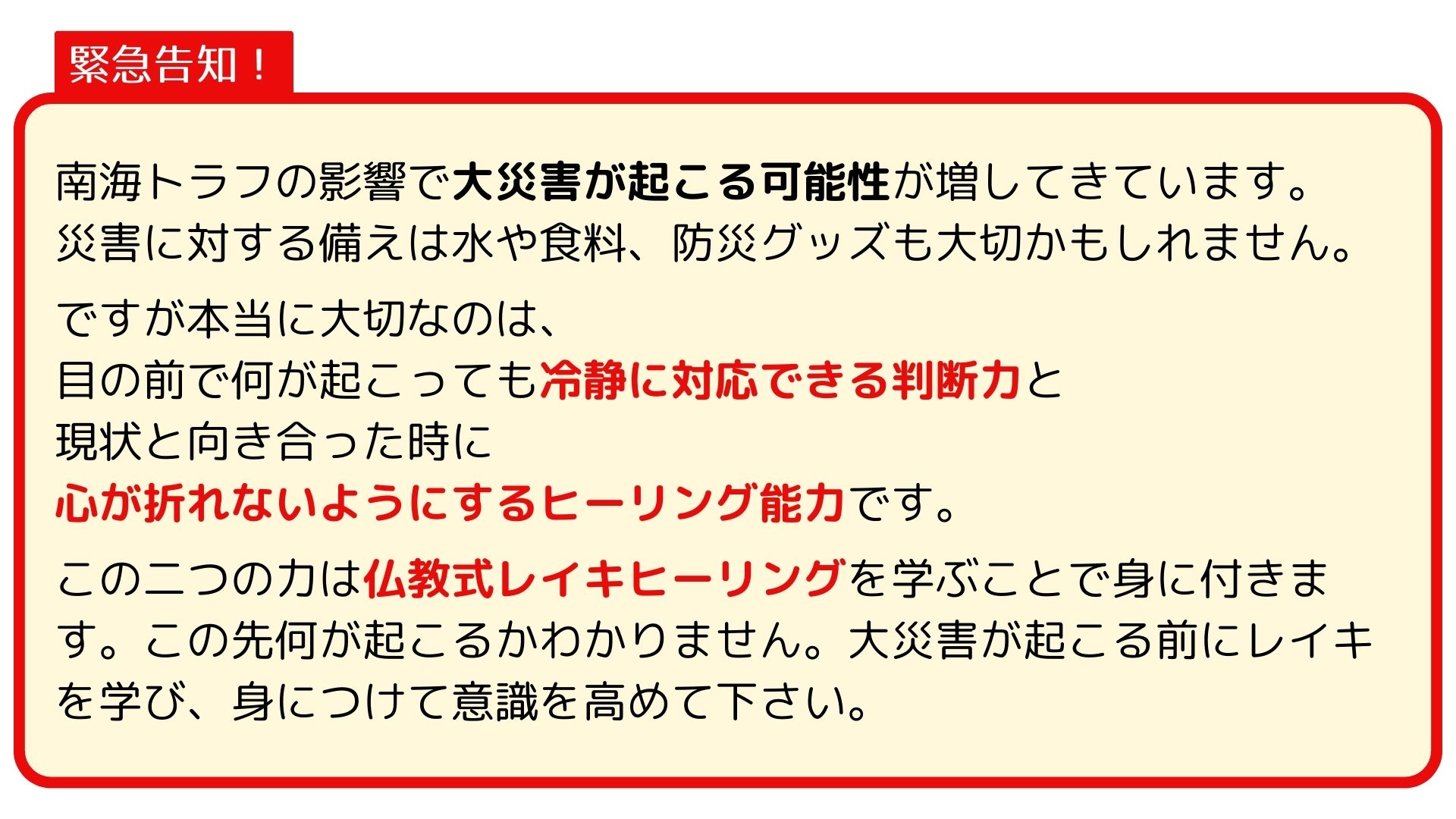 南海トラフの影響で大災害が起こる可能性が増してきています。
災害に対する備えは水や食料、防災グッズも大切かもしれません。
　
ですが本当に大切なのは、
目の前で何が起こっても冷静に対応できる判断力と
現状と向き合った時に
心が折れないようにするヒーリング能力です。
　
この二つの力は仏教式レイキヒーリングを学ぶことで身に付きます。この先何が起こるかわかりません。大災害が起こる前にレイキを学び、身につけて意識を高めて下さい。