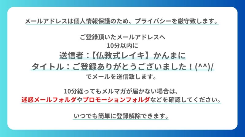 ・メールアドレスは個人情報保護のため、プライバシーを厳守します。
・ご登録を頂いたメールアドレスへ10分以内に『送信者:【仏教式レイキ】かんまに』『タイトル:ご登録ありがとうございました！(^^)/』でメールを送信します。
・10分経ってもメルマガが届かない場合は、迷惑メールフォルダやプロモーションフォルダ等を確認してください。
・いつでも簡単に登録解除できます。