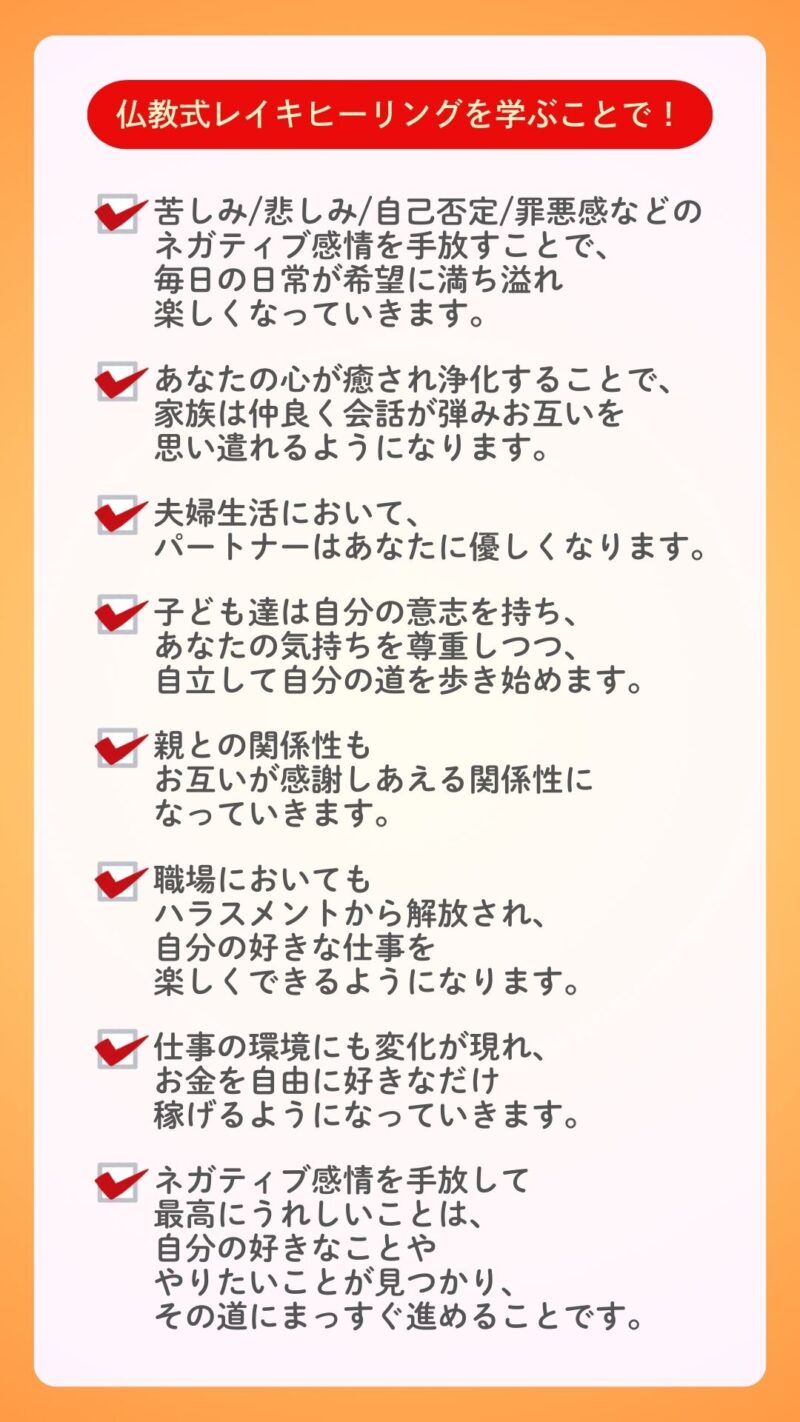 仏教式レイキヒーリングを学ぶことで！
苦しみ/悲しみ/自己否定/罪悪感などのネガティブ感情を手放すことで、毎日の日常が希望に満ち溢れ楽しくなっていきます。

あなたの心が癒されて浄化することで、家族は仲良く会話が弾みお互いを思い遣れるようになります。

夫婦生活においてもパートナーはあなたに優しくなりますし、子ども達は自分の意志を持ち、あなたの気持ちを尊重しつつ、自立して自分の道を歩き始めます。
親との関係性もお互いが感謝しあえる関係性になっていきます。
職場においてもハラスメントから解放され、自分の好きな仕事を楽しくできるようになります。

仕事の環境にも変化が現れ、お金を自由に好きなだけ稼げるようになっていきます。

また、ネガティブ感情を手放して、最高にうれしいことは自分の好きなことややりたいことが見つかり、その道にまっすぐ進んでいけることです。
