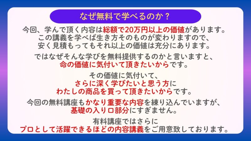 なぜ無料で学べるのか？
今回、学んで頂く内容は総額で20万円以上の価値があります。この講義を学べば生き方そのものが変わりますので、安く見積もってもそれ以上の価値は充分にあります。

ではなぜそんな学びを無料提供するのかと言いますと、価値に気付いていただきたいからです。

その価値に気付いて、さらに深く学びたいと思う方にわたしの商品を買っていただきたいからです。
今回学んで頂く内容でもかなり重要な内容を練り込んでいますが、基礎の入り口部分にすぎません。有料講座ではさらにプロとして活躍できるほどの内容講義をご用意いたしております。