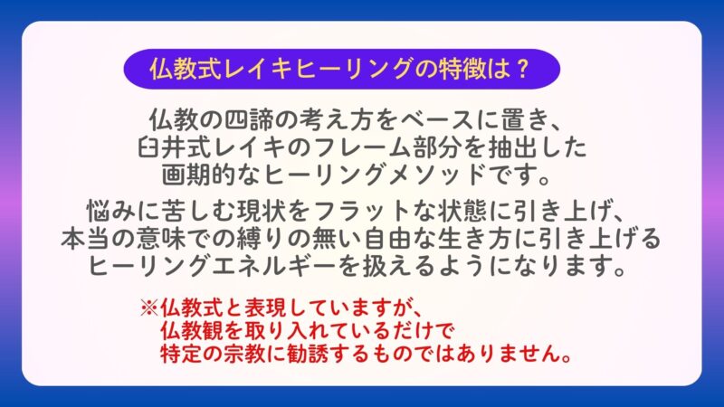 仏教式レイキヒーリングの特徴は？
仏教の四諦の考え方をベースに置き、
臼井式レイキのフレーム部分を抽出した
画期的なヒーリングメソッドです。
　
悩みに苦しむ現状をフラットな状態に引き上げ、
本当の意味での縛りの無い自由な生き方に引き上げる
ヒーリングエネルギーを扱えるようになります。
※仏教式と表現していますが、
　仏教観を取り入れているだけで
　特定の宗教に勧誘するものではありません。