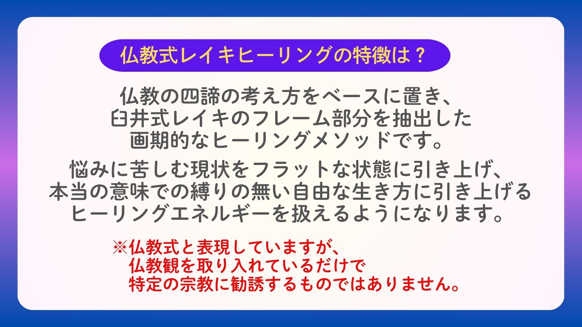 仏教式レイキヒーリングの特徴は？
仏教の四諦の考え方をベースに置き、
臼井式レイキのフレーム部分を抽出した
画期的なヒーリングメソッドです。
　
悩みに苦しむ現状をフラットな状態に引き上げ、
本当の意味での縛りの無い自由な生き方に引き上げる
ヒーリングエネルギーを扱えるようになります。
※仏教式と表現していますが、
　仏教観を取り入れているだけで
　特定の宗教に勧誘するものではありません。