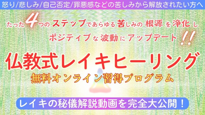 怒り/悲しみ/自己否定/罪悪感などの苦しみから解放されたい方へ
たった４つのステップであらゆる苦しみの根源を浄化し、ポジティブな波動にアップデート！
仏教式レイキヒーリング
無料オンライン習得プログラム
レイキの秘儀解説動画を完全大公開