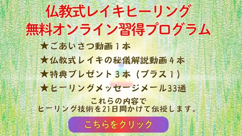 仏教式レイキヒーリング
無料オンライン習得プログラム

★ごあいさつ動画１本
★仏教式レイキの秘儀解説動画４本
★特典プレゼント３本（プラス１）
★ヒーリングメッセージメール33通
これらの内容で
ヒーリング技術を21日間かけて
伝授します。