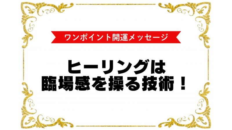 『ワンポイント開運メッセージ』
ヒーリングは臨場感を操る技術!