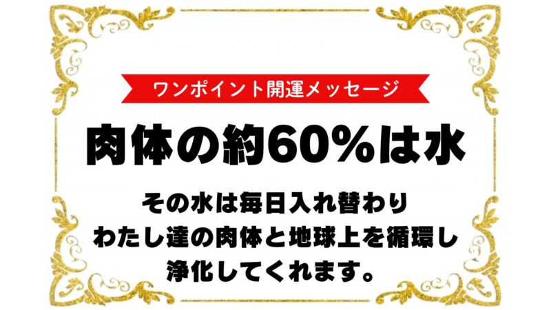 『ワンポイント開運メッセージ』
肉体の約60%が水です。
その水は毎日入れ替わりわたし達の肉体と地球上を循環し浄化してくれます。