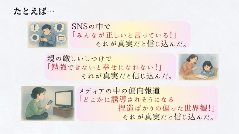 例えば、 親の厳しいしつけで 「勉強できないと幸せになれない！」 それが真実だと信じ込んだ。 SNSの中で 「みんなが正しいと言っている！」 それが真実だと信じ込んだ。 メディアの中の偏向報道が「どこかに誘導されそうになる捏造ばかりの世界観！」 それが真実だと信じ込んだ。