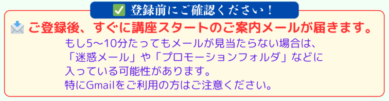 ✅ 登録前にご確認ください
📩 ご登録後、すぐに講座スタートのご案内メールが届きます。
もし5〜10分たってもメールが見当たらない場合は、
「迷惑メール」や「プロモーションフォルダ」などに入っている可能性があります。
特にGmailをご利用の方はご注意ください。