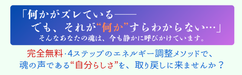 何かがズレている──
でも、それが“何か”すらわからない。
そんなあなたの魂は、今も静かに呼びかけています。
完全無料・4ステップのエネルギー調整メソッドで、
魂の声である“自分らしさ”を、取り戻しに来ませんか？