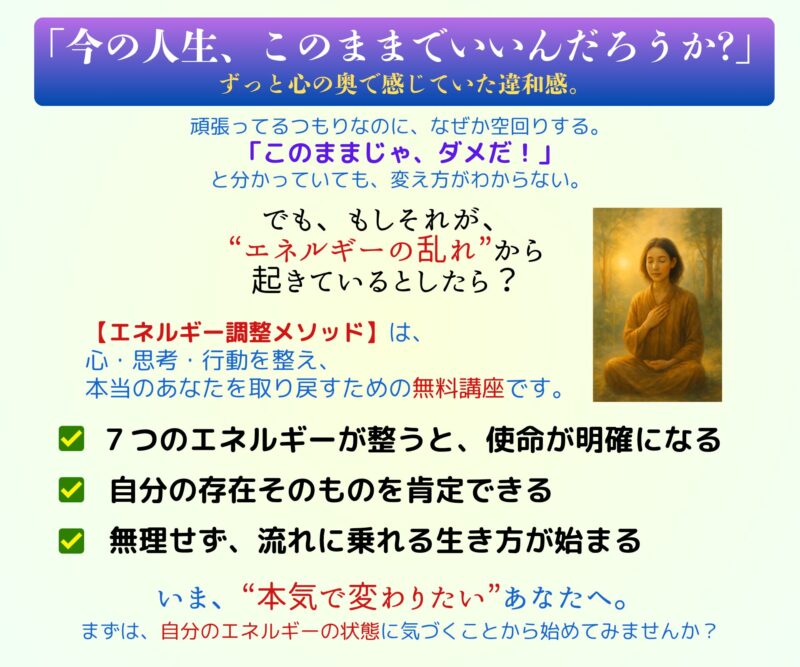 「今の人生、このままでいいんだろうか？」
ずっと心の奥で感じていた違和感。


頑張ってるつもりなのに、なぜか空回りする。
「このままじゃ、ダメだ」と分かっていても、変え方がわからない。

でも、もしそれが、
“エネルギーの乱れ”から起きているとしたら？

【エネルギー調整メソッド】は、
心・思考・行動を整え、 本当のあなたを取り戻すための無料講座です。

✔ 7つのエネルギーが整うと、使命が明確になる  
✔ 「わたしは、これでいいんだ」と自分を肯定できる  
✔ 無理せず、流れに乗れる生き方が始まる  

いま、“本気で変わりたい”あなたへ。

まずは、自分のエネルギーの状態に気づくことから始めてみませんか？