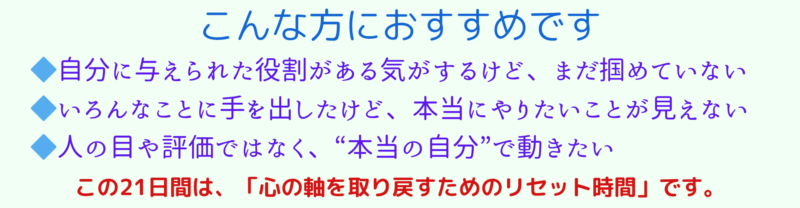 こんな方におすすめです
・自分に与えられた役割がある気がするけど、まだ掴めていない
・いろんなことに手を出したけど、本当にやりたいことが視えない
・人の目や評価ではなく、『本当の自分』で動きたい
この21日間は、「心の軸を取り戻すためのリセット時間」です。