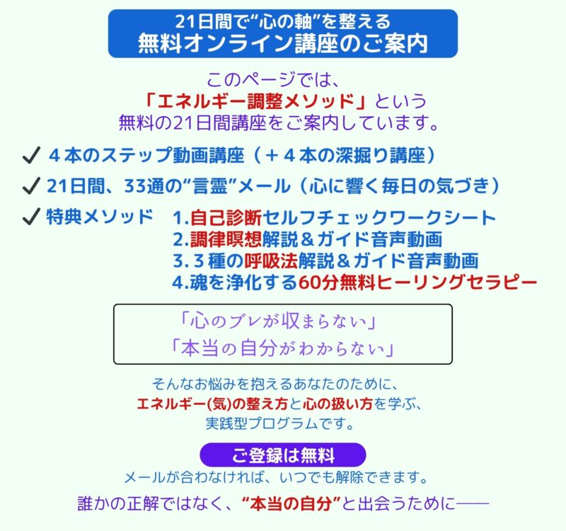 21日間で“心の軸”を整える 無料オンライン講座のご案内 このページでは、 「エネルギー調整メソッド」という 無料の21日間講座をご案内しています。 ✔️ ４本のステップ動画講座（＋４本の深掘り講座） ✔️ 21日間、33通の“言霊”メール（心に響く毎日の気づき） ✔️ 特典メソッド 1.自己診断セルフチェックワークシート 2.調律瞑想解説＆ガイド音声動画 3.３種の呼吸法解説＆ガイド音声動画 4.魂を浄化する60分無料ヒーリングセラピー 「心のブレが収まらない」 「本当の自分がわからない」 そんなお悩みを抱えるあなたのために、 エネルギー(気)の整え方と心の扱い方を学ぶ、 実践型プログラムです。 ご登録は無料 メールが合わなければ、いつでも解除できます。 誰かの正解ではなく、“本当の自分”と出会うために──