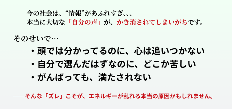今の社会は、“情報”があふれすぎていて──
本当に大切な「自分の声」が、かき消されてしまいがちです。
そのせいで…
・頭では分かってるのに、心は追いつかない
・自分で選んだはずなのに、どこか苦しい
・がんばっても、満たされない
──そんな「ズレ」こそが、エネルギーが乱れる本当の原因かもしれません。