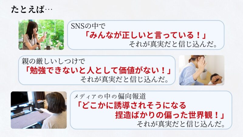 例えば、
・SNSの中で 「みんなが正しいと言っている!」 それが真実だと信じ込んだ。
・親の厳しいしつけで 「勉強できないと人としての価値がない!」 それが真実だと信じ込んだ。
・メディアの中の偏向報道が「どこかに誘導されそうになる捏造ばかりの偏った世界観!」 それが真実だと信じ込んだ。