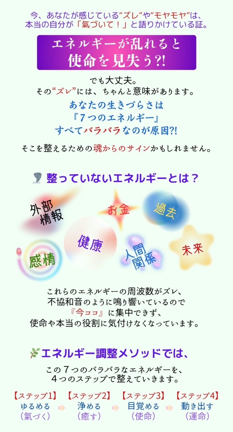 今、あなたが感じている“ズレ”や“モヤモヤ”は、本当の自分が「氣づいて!」と語りかけている証。
エネルギーが乱れると使命を見失う?!
でも大丈夫。 その“ズレ”には、ちゃんと意味があります。
あなたの生きづらさは『7つのエネルギー』すべてバラバラなのが原因かもしれません?!
整っていないエネルギーとは?
・外部情報
・感情
・健康
・お金
・人間関係
・過去
・未来
これらのエネルギーの周波数がズレ、不協和音のように鳴り響いているので「今ココ」に集中できず、使命や本当の役割に気付けなくなっています。
エネルギー調整メソッドでは、この7つのバラバラなエネルギーを4つのステップで整えていきます。
【ステップ1】ゆるめる(氣づく)
【ステップ2】浄める(癒す)
【ステップ3】目覚める(使命)
【ステップ4】動き出す(運命)