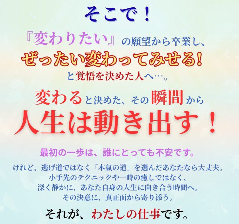 そこで!
『変わりたい』の願望から卒業し、
ぜったい変わってみせる!
と決断した人へ。
変わると決めた、その瞬間から、
人生は動き出す!
最初の一歩は、誰にとっても不安です。
けれど、逃げ道ではなく「本氣の道」を選んだあなたなら、大丈夫。
小手先のテクニックや一時の癒しではなく、
深く静かに、あなた自身の人生に向き合う時間へ。
その決意に、真正面から寄り添う。
それが──わたしの仕事です。