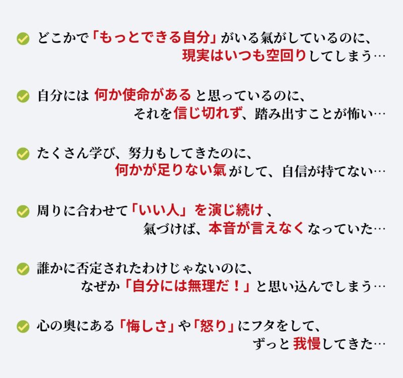 ・どこかで「もっとできる自分」がいる氣がしているのに、現実はいつも空回りしてしまう…
・自分には何か使命があると思っているのに、それを信じきれず、踏み出すことが怖い…
・たくさん学び、努力もしてきたのに、何かが足りない氣がして、自信が持てない…
・周りに合わせて「いい人」を演じ続け、氣づけば、本音が言えなくなっていた…
・誰かに否定されたわけじゃないのに、なぜか「自分には無理だ」と思い込んでしまう…
・心の奥にある「悔しさ」や「怒り」にフタをして、ずっと我慢してきた…