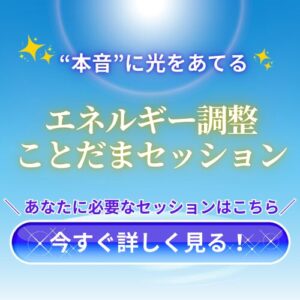 【CTAボタン】
“本音”に光をあてる
エネルギー調整ことだまセッション
＼ あなたに必要なセッションはこちら／
今すぐ詳しく見る！