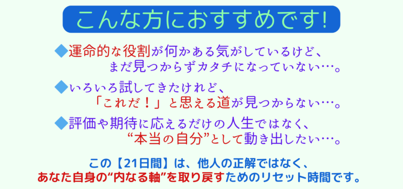 「こんな方におすすめです!」
◆ 運命的な役割が何かある気がしているけど、まだ見つからずカタチになっていない…。
◆ いろいろ試してきたけれど、「これだ!」と思える道が見つからない…。
◆ 評価や期待に応えるだけの人生ではなく、“本当の自分”として動き出したい…。
この【21日間】は、他人の正解ではなく、
あなた自身の“内なる軸”を取り戻すためのリセット時間です。