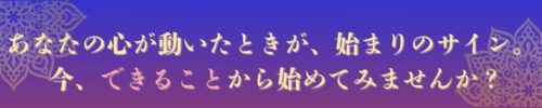 あなたの心が動いたときが、始まりのサイン。
 今、できることから始めてみませんか？
