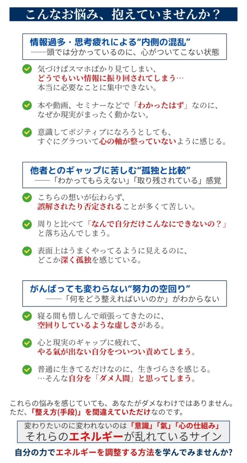 【こんなお悩み抱えていませんか?】
【カテゴリ①】情報過多・思考疲れによる“内側の混乱”
──頭では分かっているのに、心がついてこない状態
✅ 気づけばスマホばかり見てしまい、どうでもいい情報に振り回されてしまう…
本当に必要なことに集中できない。
✅ 本や動画、セミナーなどで「わかったはず」なのに、なぜか現実がまったく動かない。
✅ 意識してポジティブになろうとしても、すぐにグラついて心の軸が整っていないように感じる。
【カテゴリ②】他者とのギャップに苦しむ“孤独と比較”
──「わかってもらえない」「取り残されている」感覚
✅ こちらの想いが伝わらず、誤解されたり否定されることが多くて苦しい。
✅ 周りと比べて、「なんで自分だけこんなに遅れてるの?」と落ち込んでしまう。
✅ 表面上はうまくやってるように見えるのに、どこか深く孤独を感じている。
【カテゴリ③】がんばっても変わらない“努力の空回り”
──「何をどう整えればいいのか」がわからない
✅ 寝る間も惜しんで頑張ってきたのに、空回りしているような虚しさがある。
✅ 心と現実のギャップに疲れて、やる氣が出ない自分を責めてしまう。
✅ 普通に生きてるだけなのに、生きづらさを感じる。
…そんな自分が「弱い」と思ってしまう。
これらの悩みを感じていても、あなたがダメなわけではありません。
ただ、「整え方(手段)」を間違えていただけなのです。
変わりたいのに変われないのは「意識」「氣」「心の仕組み」
それらのエネルギーが乱れているサイン
自分の力でエネルギーを調整する方法を学んでみませんか?