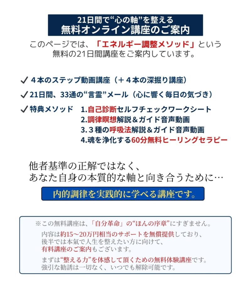 21日間で“心の軸”を整える
無料オンライン講座のご案内
このページでは、
「エネルギー調整メソッド」という
無料の21日間講座をご案内しています。
・4本のステップ動画講座(+4本の深掘り講座)
・ 21日間、33通の“言霊”メール(心に響く毎日の気づき)
・特典メソッド
1.自己診断セルフチェックワークシート
2.調律瞑想解説&ガイド音声動画
3.3種の呼吸法解説&ガイド音声動画
4.魂を浄化する60分無料ヒーリングセラピー
他者基準の正解ではなく、
あなた自身の本質的な軸と向き合うために…
『内的調律を実践的に学べる講座です』
本講座は無料で受講でき、いつでも解除可能です。
※この無料講座は、「自分革命」の“ほんの序章”にすぎません。
内容は約15〜20万円相当のサポートを無償提供しており、後半では本氣で人生を整えたい方に向けて、有料講座のご案内もございます。
まずは“整える力”を体感して頂くための無料体験講座です。強引な勧誘は一切なく、いつでも解除可能です。