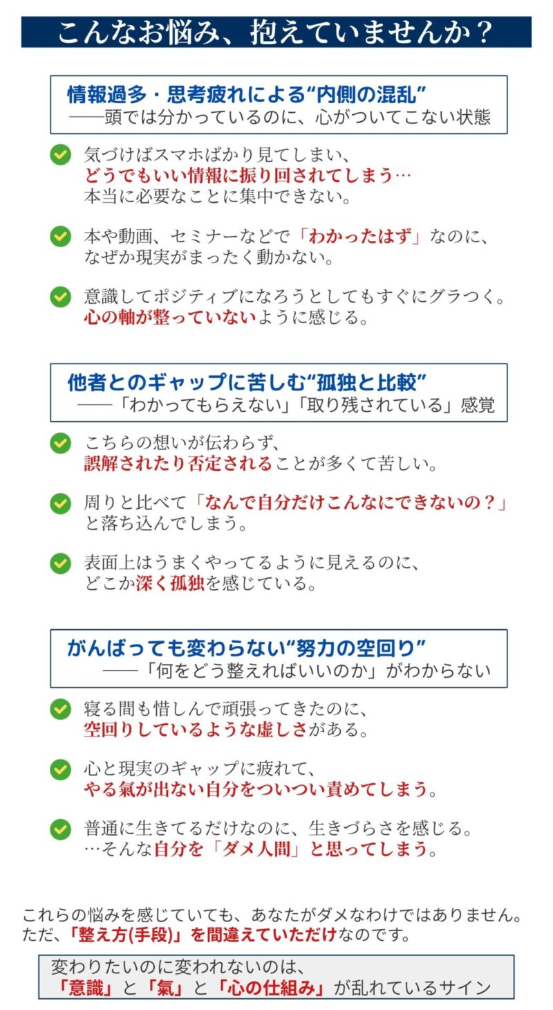 【こんなお悩み抱えていませんか?】
【カテゴリ①】情報過多・思考疲れによる“内側の混乱”
──頭では分かっているのに、心がついてこない状態
✅ 気づけばスマホばかり見てしまい、どうでもいい情報に振り回されてしまう…
本当に必要なことに集中できない。
✅ 本や動画、セミナーなどで「わかったはず」なのに、なぜか現実がまったく動かない。
✅ 意識してポジティブになろうとしても、すぐにグラつく。
心の軸が整っていないように感じる。
【カテゴリ②】他者とのギャップに苦しむ“孤独と比較”
──「わかってもらえない」「取り残されている」感覚
✅ こちらの想いが伝わらず、誤解されたり否定されることが多くて苦しい。
✅ 周りと比べて、「なんで自分だけこんなに遅れてるの?」と落ち込んでしまう。
✅ 表面上はうまくやってるように見えるのに、どこか深く孤独を感じている。
【カテゴリ③】がんばっても変わらない“努力の空回り”
──「何をどう整えればいいのか」がわからない
✅ 寝る間も惜しんで頑張ってきたのに、空回りしているような虚しさがある。
✅ 心と現実のギャップに疲れて、やる氣が出ない自分を責めてしまう。
✅ 普通に生きてるだけなのに、生きづらさを感じる。
…そんな自分が「弱い」と思ってしまう。
これらの悩みを感じていても、あなたがダメなわけではありません。
ただ、「整え方(手段)」を間違えていただけなのです。