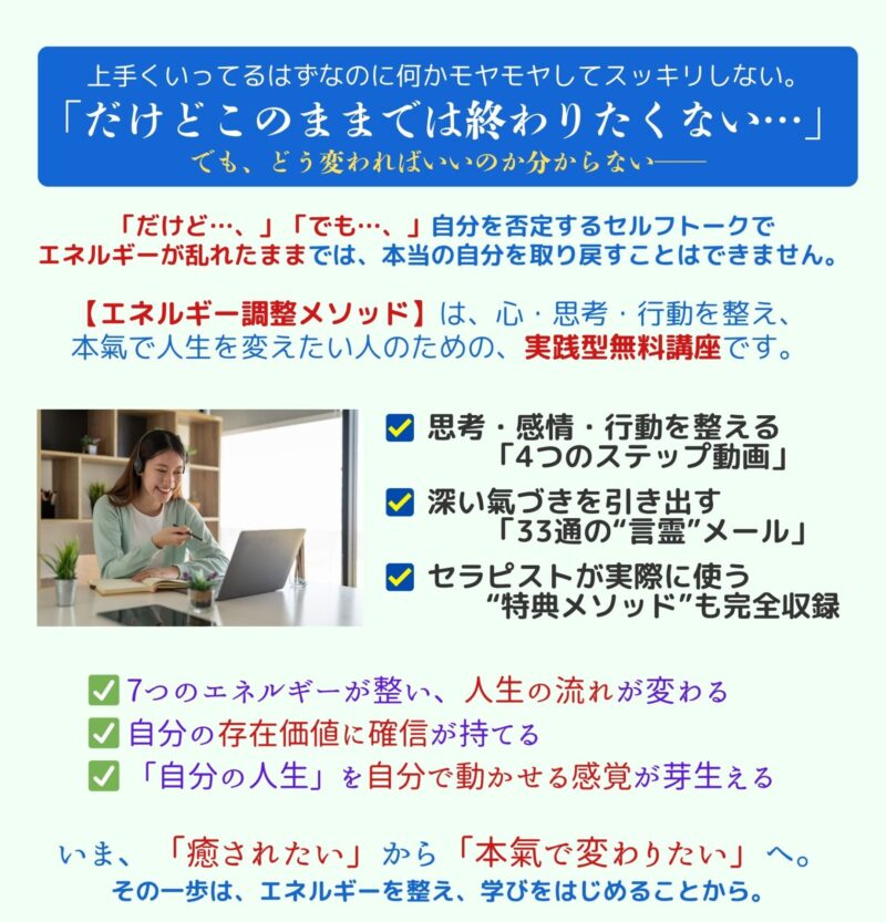 上手くいってるはずなのに何かモヤモヤしてスッキリしない。
「だけど、このままの自分では終わりたくない…」
でも、どう変わればいいのか分からない──
「だけど…、」「でも…、」自分を否定するセルフトークでエネルギーが乱れたままでは、本当の自分を取り戻すことはできません。
【エネルギー調整メソッド】は、心・思考・行動を整え、 本氣で人生を変えたい人のための、実践型無料講座です。
・思考・感情・行動を整える「4つのステップ動画」
・深い氣づきを引き出す「33通の“言霊”メール」
・セラピストが実際に使う“特典メソッド”も完全収録
学ぶことで、
・7つのエネルギーが整い、人生の流れが変わる
・自分の存在価値に確信が持てる
・「自分の人生」を自分で動かせる感覚が芽生える
いま、「癒されたい」から「本氣で変わりたい」へ。
その一歩は、エネルギーを整え、学びをはじめることから。